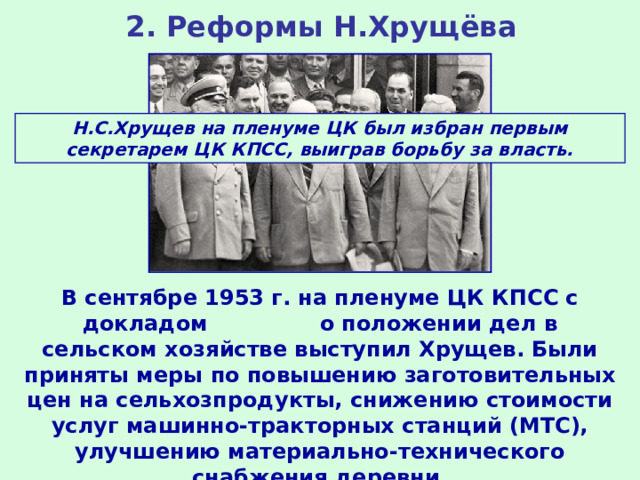 2. Реформы Н.Хрущёва Н.С.Хрущев на пленуме ЦК был избран первым секретарем ЦК КПСС, выиграв борьбу за власть. В сентябре 1953 г. на пленуме ЦК КПСС с докладом о положении дел в сельском хозяйстве выступил Хрущев. Были приняты меры по повышению заготовительных цен на сельхозпродукты, снижению стоимости услуг машинно-тракторных станций (МТС), улучшению материально-технического снабжения деревни. 