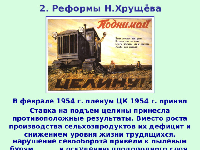 2. Реформы Н.Хрущёва В феврале 1954 г. пленум ЦК 1954 г. принял решение о подъеме целинных и залежных земель в восточных районах страны. Освоение целины проводилось директивными методами, глубокая вспашка земли и нарушение севооборота привели к пылевым бурям и оскудению плодородного слоя. Ставка на подъем целины принесла противоположные результаты. Вместо роста производства сельхозпродуктов их дефицит и снижением уровня жизни трудящихся. 