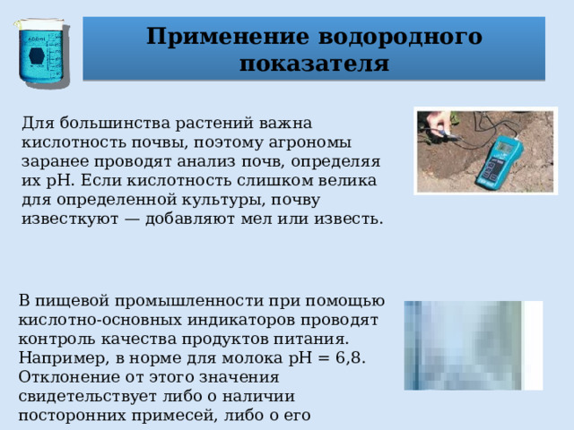 Применение водородного показателя Для большинства растений важна кислотность почвы, поэтому агрономы заранее проводят анализ почв, определяя их рН. Если кислотность слишком велика для определенной культуры, почву известкуют — добавляют мел или известь. В пищевой промышленности при помощью кислотно-основных индикаторов проводят контроль качества продуктов питания. Например, в норме для молока pH = 6,8. Отклонение от этого значения свидетельствует либо о наличии посторонних примесей, либо о его скисании. 