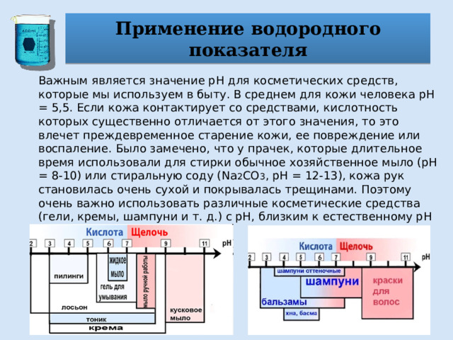 Применение водородного показателя Важным является значение pH для косметических средств, которые мы используем в быту. В среднем для кожи человека pH = 5,5. Если кожа контактирует со средствами, кислотность которых существенно отличается от этого значения, то это влечет преждевременное старение кожи, ее повреждение или воспаление. Было замечено, что у прачек, которые длительное время использовали для стирки обычное хозяйственное мыло (pH = 8-10) или стиральную соду (Na 2 CO 3 , pH = 12-13), кожа рук становилась очень сухой и покрывалась трещинами. Поэтому очень важно использовать различные косметические средства (гели, кремы, шампуни и т. д.) с pH, близким к естественному pH кожи. 