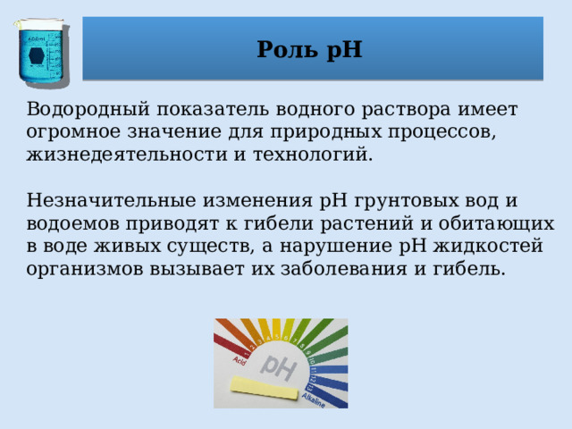 Роль рН Водородный показатель водного раствора имеет огромное значение для природных процессов, жизнедеятельности и технологий. Незначительные изменения pH грунтовых вод и водоемов приводят к гибели растений и обитающих в воде живых существ, а нарушение pH жидкостей организмов вызывает их заболевания и гибель. 