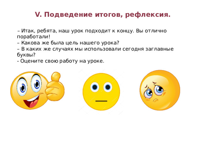 V. Подведение итогов, рефлексия. –  Итак, ребята, наш урок подходит к концу. Вы отлично поработали!  – Какова же была цель нашего урока?   – В каких же случаях мы использовали сегодня заглавные буквы? - Оцените свою работу на уроке. 