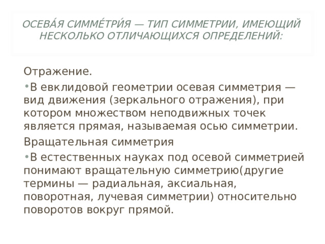 ОСЕВА́Я СИММЕ́ТРИ́Я — ТИП СИММЕТРИИ, ИМЕЮЩИЙ НЕСКОЛЬКО ОТЛИЧАЮЩИХСЯ ОПРЕДЕЛЕНИЙ:   Отражение. В евклидовой геометрии осевая симметрия — вид движения (зеркального отражения), при котором множеством неподвижных точек является прямая, называемая осью симметрии. Вращательная симметрия В естественных науках под осевой симметрией понимают вращательную симметрию(другие термины — радиальная, аксиальная, поворотная, лучевая симметрии) относительно поворотов вокруг прямой. 