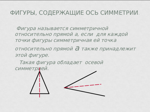 ФИГУРЫ, СОДЕРЖАЩИЕ ОСЬ СИММЕТРИИ .  Фигура называется симметричной относительно прямой а , если для каждой точки фигуры симметричная ей точка относительно прямой  а  также принадлежит этой фигуре.  Такая фигура обладает осевой симметрией. 