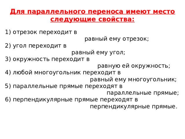 Для параллельного переноса имеют место следующие свойства:   1) отрезок переходит в  равный ему отрезок; 2) угол переходит в  равный ему угол; 3) окружность переходит в  равную ей окружность; 4) любой многоугольник переходит в  равный ему многоугольник; 5) параллельные прямые переходят в  параллельные прямые; 6) перпендикулярные прямые переходят в  перпендикулярные прямые. 