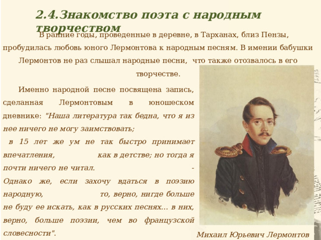 2.4.Знакомство поэта с народным творчеством В ранние годы, проведенные в деревне, в Тарханах, близ Пензы, пробудилась любовь юного Лермонтова к народным песням. В имении бабушки Лермонтов не раз слышал народные песни, что также отозвалось в его творчестве.  Именно народной песне посвящена запись, сделанная Лермонтовым в юношеском дневнике: 