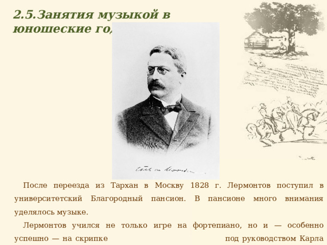 2.5.Занятия музыкой в юношеские годы  После переезда из Тархан в Москву 1828 г. Лермонтов поступил в университетский Благородный пансион. В пансионе много внимания уделялось музыке. Лермонтов учился не только игре на фортепиано, но и — особенно успешно — на скрипке под руководством Карла Геништы. 