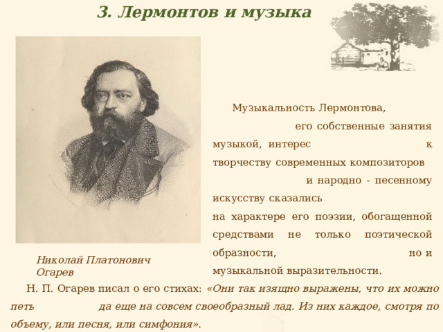 3. Лермонтов и музыка  Музыкальность Лермонтова, его собственные занятия музыкой, интерес к творчеству современных композиторов и народно - песенному искусству сказались на характере его поэзии, обогащенной средствами не только поэтической образности, но и музыкальной выразительности. Николай Платонович Огарев Н. П. Огарев писал о его стихах: «Они так изящно выражены, что их можно петь да еще на совсем своеобразный лад. Из них каждое, смотря по объему, или песня, или симфония». 