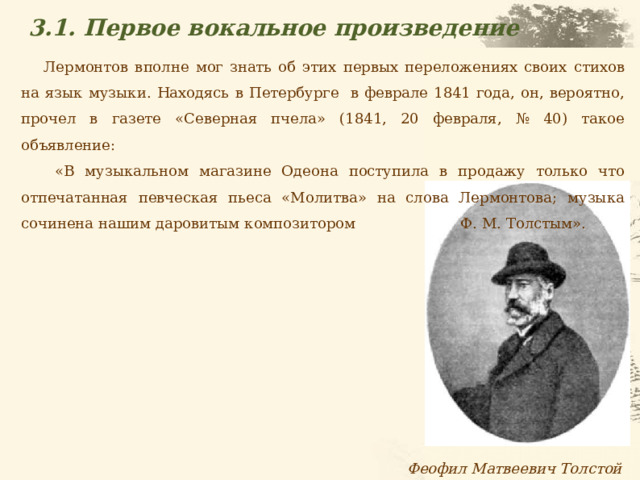 3.1. Первое вокальное произведение Лермонтов вполне мог знать об этих первых переложениях своих стихов на язык музыки. Находясь в Петербурге в феврале 1841 года, он, вероятно, прочел в газете «Северная пчела» (1841, 20 февраля, № 40) такое объявление:  «В музыкальном магазине Одеона поступила в продажу только что отпечатанная певческая пьеса «Молитва» на слова Лермонтова; музыка сочинена нашим даровитым композитором Ф. М. Толстым». Феофил Матвеевич Толстой  