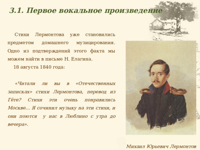 3.1. Первое вокальное произведение Стихи Лермонтова уже становились предметом домашнего музицирования. Одно из подтверждений этого факта мы можем найти в письме Н. Елагина. 18 августа 1840 года:  «Читали ли вы в «Отечественных записках» стихи Лермонтова, перевод из Гёте? Стихи эти очень понравились Москве... Я сочинил музыку на эти стихи, и они поются у нас в Люблино с утра до вечера». Михаил Юрьевич Лермонтов  