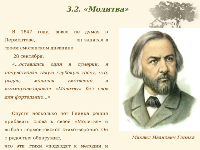 3.2. «Молитва» В 1847 году, вовсе не думая о Лермонтове, он записал в своем смоленском дневнике 28 сентября: «...оставшись один в сумерки, я почувствовал такую глубокую тоску, что, рыдая, молился умственно и выимпровизировал «Молитву» без слов для фортепьяно...» Спустя несколько лет Глинка решил прибавить слова к своей «Молитве» и выбрал лермонтовское стихотворение. Он с радостью обнаружил, что эти стихи «подходят к мелодии и вообще к музыке как нельзя лучше». Михаил Иванович Глинка 