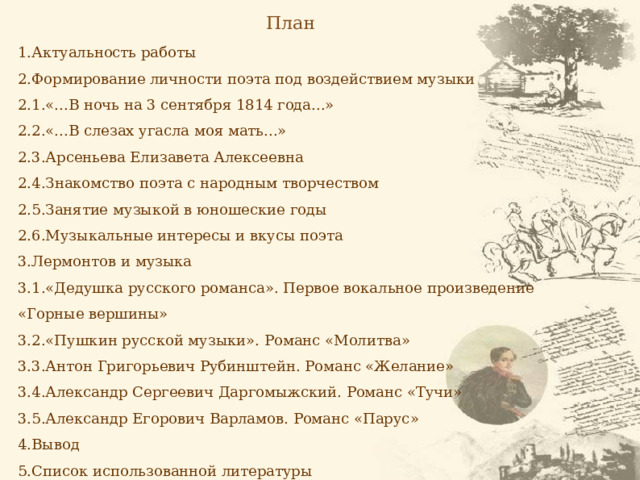 План 1.Актуальность работы 2.Формирование личности поэта под воздействием музыки 2.1.«...В ночь на 3 сентября 1814 года...» 2.2.«...В слезах угасла моя мать...» 2.3.Арсеньева Елизавета Алексеевна 2.4.Знакомство поэта с народным творчеством 2.5.Занятие музыкой в юношеские годы 2.6.Музыкальные интересы и вкусы поэта 3.Лермонтов и музыка 3.1.«Дедушка русского романса». Первое вокальное произведение «Горные вершины» 3.2.«Пушкин русской музыки». Романс «Молитва» 3.3.Антон Григорьевич Рубинштейн. Романс «Желание» 3.4.Александр Сергеевич Даргомыжский. Романс «Тучи» 3.5.Александр Егорович Варламов. Романс «Парус» 4.Вывод 5.Список использованной литературы 