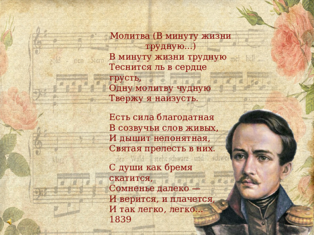 Молитва (В минуту жизни трудную...) В минуту жизни трудную Теснится ль в сердце грусть, Одну молитву чудную Твержу я наизусть. Есть сила благодатная В созвучьи слов живых, И дышит непонятная, Святая прелесть в них. С души как бремя скатится, Сомненье далеко — И верится, и плачется, И так легко, легко... 1839 