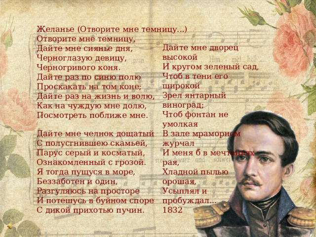 Желанье (Отворите мне темницу...) Отворите мне темницу, Дайте мне сиянье дня, Черноглазую девицу, Черногривого коня. Дайте раз по синю полю Проскакать на том коне; Дайте раз на жизнь и волю, Как на чуждую мне долю, Посмотреть поближе мне. Дайте мне челнок дощатый С полусгнившею скамьей, Парус серый и косматый, Ознакомленный с грозой. Я тогда пущуся в море, Беззаботен и один, Разгуляюсь на просторе И потешусь в буйном споре С дикой прихотью пучин. Дайте мне дворец высокой И кругом зеленый сад, Чтоб в тени его широкой Зрел янтарный виноград; Чтоб фонтан не умолкая В зале мраморном журчал И меня б в мечтаньях рая, Хладной пылью орошая, Усыплял и пробуждал... 1832 