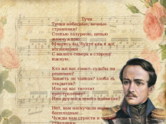 Тучи Тучки небесные, вечные странники! Степью лазурною, цепью жемчужною Мчитесь вы, будто как я же, изгнанники С милого севера в сторону южную. Кто же вас гонит: судьбы ли решение? Зависть ли тайная? злоба ль открытая? Или на вас тяготит преступление? Или друзей клевета ядовитая? Нет, вам наскучили нивы бесплодные... Чужды вам страсти и чужды страдания; Вечно холодные, вечно свободные, Нет у вас родины, нет вам изгнания. 1840 