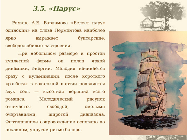 3.5. «Парус» Романс А.Е. Варламова «Белеет парус одинокий» на слова Лермонтова наиболее ярко выражает бунтарские, свободолюбивые настроения. При небольшом размере и простой куплетной форме он полон яркой динамики, энергии. Мелодия начинается сразу с кульминации: после короткого «разбега» в вокальной партии появляется звук соль — высотная вершина всего романса. Мелодический рисунок отличается свободой, смелыми очертаниями, широтой диапазона. Фортепианное сопровождение основано на чеканном, упругом ритме болеро. 