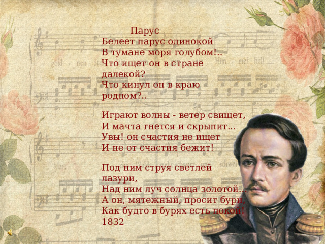 Парус Белеет парус одинокой В тумане моря голубом!.. Что ищет он в стране далекой? Что кинул он в краю родном?.. Играют волны - ветер свищет, И мачта гнется и скрыпит... Увы! он счастия не ищет И не от счастия бежит! Под ним струя светлей лазури, Над ним луч солнца золотой... А он, мятежный, просит бури, Как будто в бурях есть покой! 1832 
