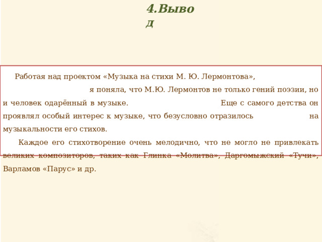 4.Вывод  Работая над проектом «Музыка на стихи М. Ю. Лермонтова», я поняла, что М.Ю. Лермонтов не только гений поэзии, но и человек одарённый в музыке. Еще с самого детства он проявлял особый интерес к музыке, что безусловно отразилось на музыкальности его стихов.  Каждое его стихотворение очень мелодично, что не могло не привлекать великих композиторов, таких как Глинка «Молитва», Даргомыжский «Тучи», Варламов «Парус» и др. 