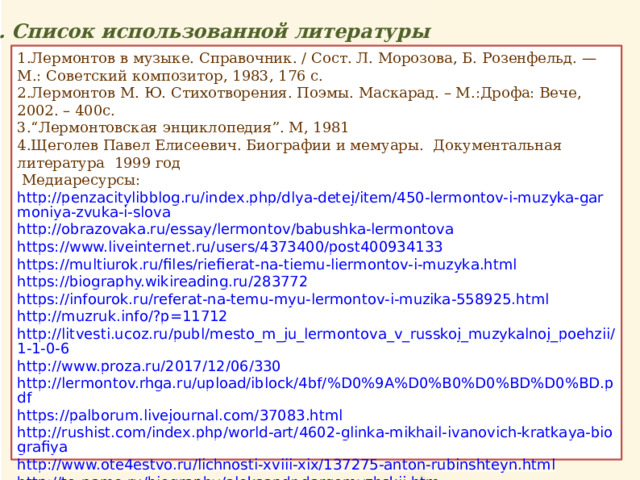 5. Список использованной литературы 1.Лермонтов в музыке. Справочник. / Сост. Л. Морозова, Б. Розенфельд. — М.: Советский композитор, 1983, 176 с. 2.Лермонтов М. Ю. Стихотворения. Поэмы. Маскарад. – М.:Дрофа: Вече, 2002. – 400с. 3.“Лермонтовская энциклопедия”. М, 1981 4.Щеголев Павел Елисеевич. Биографии и мемуары. Документальная литература 1999 год  Медиаресурсы: http://penzacitylibblog.ru/index.php/dlya-detej/item/450-lermontov-i-muzyka-garmoniya-zvuka-i-slova http://obrazovaka.ru/essay/lermontov/babushka-lermontova https://www.liveinternet.ru/users/4373400/post400934133 https://multiurok.ru/files/riefierat-na-tiemu-liermontov-i-muzyka.html https://biography.wikireading.ru/283772 https://infourok.ru/referat-na-temu-myu-lermontov-i-muzika-558925.html http://muzruk.info/?p=11712 http://litvesti.ucoz.ru/publ/mesto_m_ju_lermontova_v_russkoj_muzykalnoj_poehzii/1-1-0-6 http://www.proza.ru/2017/12/06/330 http://lermontov.rhga.ru/upload/iblock/4bf/%D0%9A%D0%B0%D0%BD%D0%BD.pdf https://palborum.livejournal.com/37083.html http://rushist.com/index.php/world-art/4602-glinka-mikhail-ivanovich-kratkaya-biografiya http://www.ote4estvo.ru/lichnosti-xviii-xix/137275-anton-rubinshteyn.html http://to-name.ru/biography/aleksandr-dargomyzhskij.htm https://www.liveinternet.ru/users/3561375/post301207912 