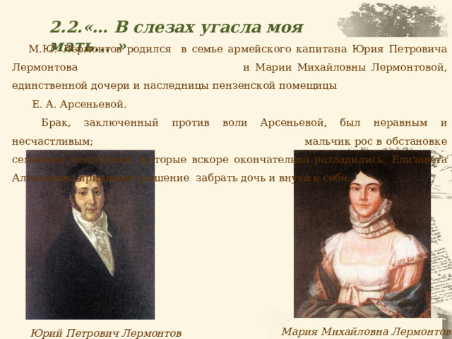 2.2.«… В слезах угасла моя мать... » М.Ю. Лермонтов родился в семье армейского капитана Юрия Петровича Лермонтова и Марии Михайловны Лермонтовой, единственной дочери и наследницы пензенской помещицы Е. А. Арсеньевой.  Брак, заключенный против воли Арсеньевой, был неравным и несчастливым; мальчик рос в обстановке семейных несогласий, которые вскоре окончательно разладились. Елизавета Алексеевна принимает решение забрать дочь и внука к себе. Юрий Петрович Лермонтов Мария Михайловна Лермонтова 