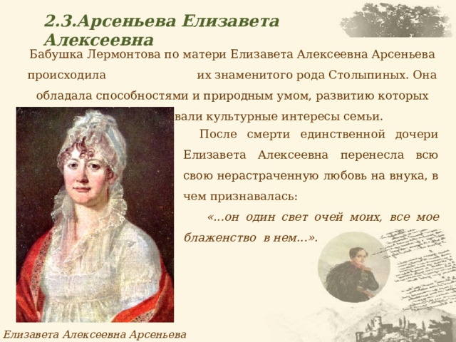 2.3.Арсеньева Елизавета Алексеевна Бабушка Лермонтова по матери Елизавета Алексеевна Арсеньева происходила их знаменитого рода Столыпиных. Она обладала способностями и природным умом, развитию которых благоприятствовали культурные интересы семьи. После смерти единственной дочери Елизавета Алексеевна перенесла всю свою нерастраченную любовь на внука, в чем признавалась:  «...он один свет очей моих, все мое блаженство в нем...». Елизавета Алексеевна Арсеньева 