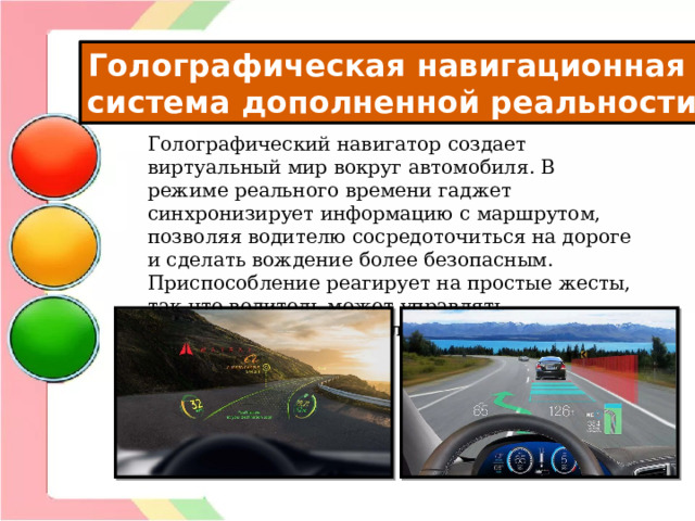Голографическая навигационная система дополненной реальности Голографический навигатор создает виртуальный мир вокруг автомобиля. В режиме реального времени гаджет синхронизирует информацию с маршрутом, позволяя водителю сосредоточиться на дороге и сделать вождение более безопасным. Приспособление реагирует на простые жесты, так что водитель может управлять навигатором, даже не глядя на приборную панель. 