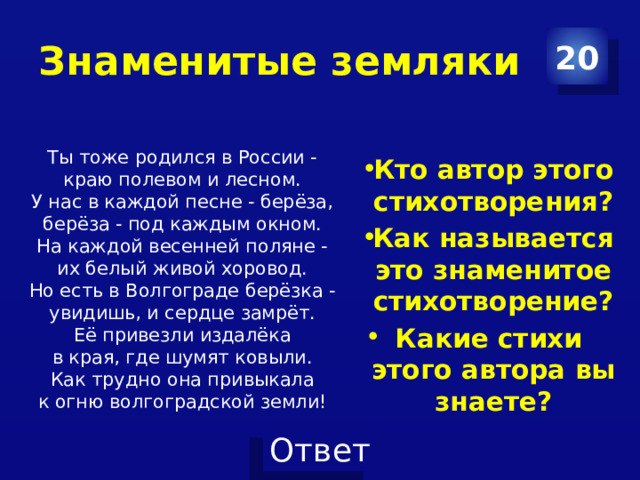 Знаменитые земляки 20 Кто автор этого стихотворения? Как называется это знаменитое стихотворение? Какие стихи этого автора вы знаете?  Ты тоже родился в России -   краю полевом и лесном.   У нас в каждой песне - берёза,   берёза - под каждым окном.   На каждой весенней поляне -   их белый живой хоровод.   Но есть в Волгограде берёзка -   увидишь, и сердце замрёт.   Её привезли издалёка   в края, где шумят ковыли.   Как трудно она привыкала   к огню волгоградской земли!  