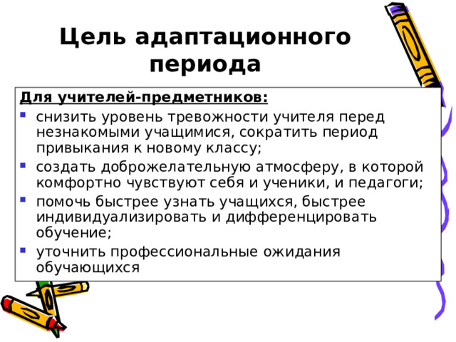 Цель адаптационного периода Для учителей-предметников: снизить уровень тревожности учителя перед незнакомыми учащимися, сократить период привыкания к новому классу; создать доброжелательную атмосферу, в которой комфортно чувствуют себя и ученики, и педагоги; помочь быстрее узнать учащихся, быстрее индивидуализировать и дифференцировать обучение; уточнить профессиональные ожидания обучающихся  