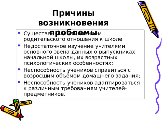 Причины возникновения проблемы Существенным изменением родительского отношения к школе Недостаточное изучение учителями основного звена данных о выпускниках начальной школы, их возрастных психологических особенностях; Неспособность учеников справиться с возросшим объёмом домашнего задания; Неспособность учеников адаптироваться к различным требованиям учителей-предметников.   