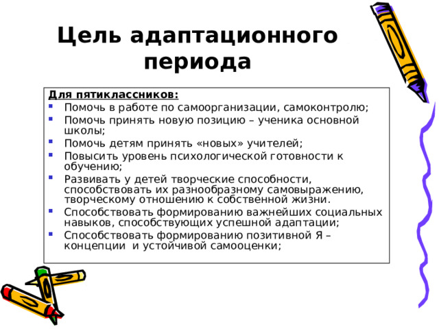 Цель адаптационного периода Для пятиклассников: Помочь в работе по самоорганизации, самоконтролю; Помочь принять новую позицию – ученика основной школы; Помочь детям принять «новых» учителей; Повысить уровень психологической готовности к обучению; Развивать у детей творческие способности, способствовать их разнообразному самовыражению, творческому отношению к собственной жизни. Способствовать формированию важнейших социальных навыков, способствующих успешной адаптации; Способствовать формированию позитивной Я – концепции и устойчивой самооценки;   