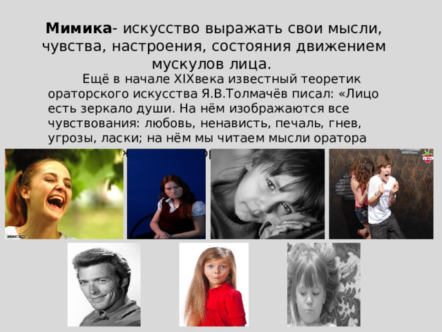 Мимика - искусство выражать свои мысли, чувства, настроения, состояния движением мускулов лица.           Ещё в начале XIXвека известный теоретик ораторского искусства Я.В.Толмачёв писал: «Лицо есть зеркало души. На нём изображаются все чувствования: любовь, ненависть, печаль, гнев, угрозы, ласки; на нём мы читаем мысли оратора прежде, нежели он говорить начинает». 