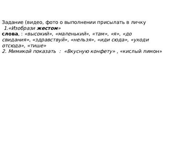 Задание (видео, фото о выполнении присылать в личку  1.«Изобрази  жестом »   слова , :  «высокий» ,  «маленький» ,  «там» ,  «я» ,  «до свидания» ,  «здравствуй» ,  «нельзя» ,  «иди сюда» ,  «уходи отсюда» ,  «тише» 2. Мимикой показать : «Вкусную конфету»  , «кислый лимон» 