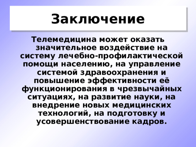 Заключение Телемедицина может оказать значительное воздействие на систему лечебно-профилактической помощи населению, на управление системой здравоохранения и повышение эффективности её функционирования в чрезвычайных ситуациях, на развитие науки, на внедрение новых медицинских технологий, на подготовку и усовершенствование кадров. 