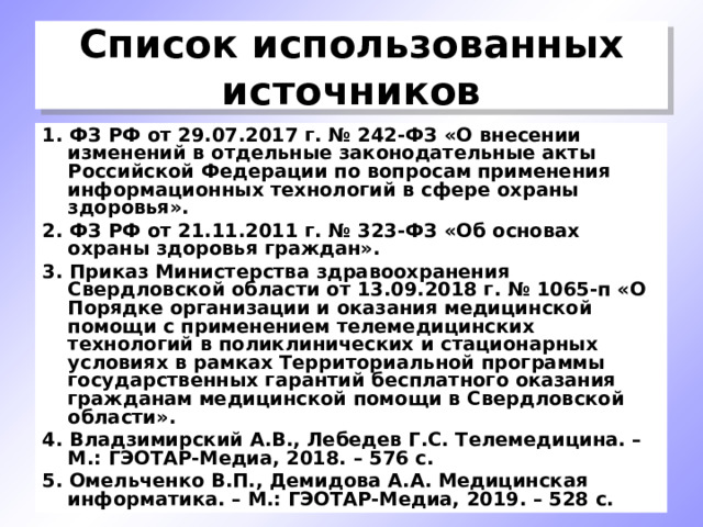 Список использованных источников 1. ФЗ РФ от 29.07.2017 г. № 242-ФЗ «О внесении изменений в отдельные законодательные акты Российской Федерации по вопросам применения информационных технологий в сфере охраны здоровья». 2. ФЗ РФ от 21.11.2011 г. № 323-ФЗ «Об основах охраны здоровья граждан». 3. Приказ Министерства здравоохранения Свердловской области от 13.09.2018 г. № 1065-п «О Порядке организации и оказания медицинской помощи с применением телемедицинских технологий в поликлинических и стационарных условиях в рамках Территориальной программы государственных гарантий бесплатного оказания гражданам медицинской помощи в Свердловской области». 4. Владзимирский А.В., Лебедев Г.С. Телемедицина. – М.: ГЭОТАР-Медиа, 2018. – 576 с. 5. Омельченко В.П., Демидова А.А. Медицинская информатика. – М.: ГЭОТАР-Медиа, 2019. – 528 с. 