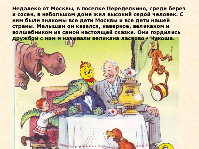 Недалеко от Москвы, в поселке Переделкино, среди берез и сосен, в небольшом доме жил высокий седой человек. С ним были знакомы все дети Москвы и все дети нашей страны. Малышам он казался, наверное, великаном и волшебником из самой настоящей сказки. Они гордились дружбой с ним и называли великана ласково – Чукоша. 