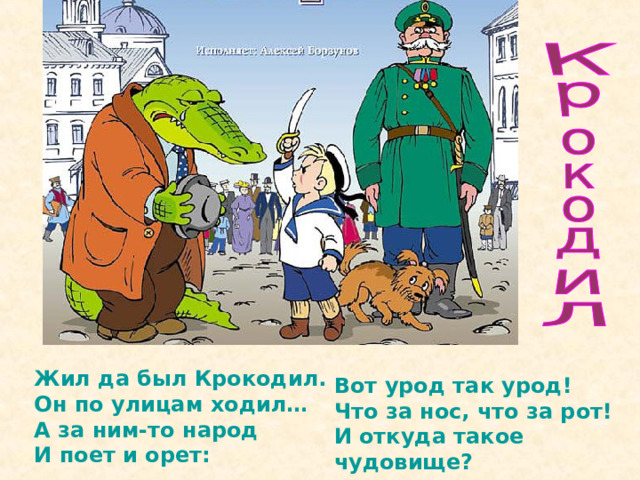 Жил да был Крокодил.  Он по улицам ходил…  А за ним-то народ  И поет и орет:   Вот урод так урод!  Что за нос, что за рот!  И откуда такое чудовище?  