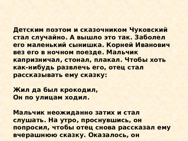 Детским поэтом и сказочником Чуковский стал случайно. А вышло это так. Заболел его маленький сынишка. Корней Иванович вез его в ночном поезде. Мальчик капризничал, стонал, плакал. Чтобы хоть как-нибудь развлечь его, отец стал рассказывать ему сказку:  Жил да был крокодил,  Он по улицам ходил.  Мальчик неожиданно затих и стал слушать. На утро, проснувшись, он попросил, чтобы отец снова рассказал ему вчерашнюю сказку. Оказалось, он запомнил ее всю, слово в слово. 