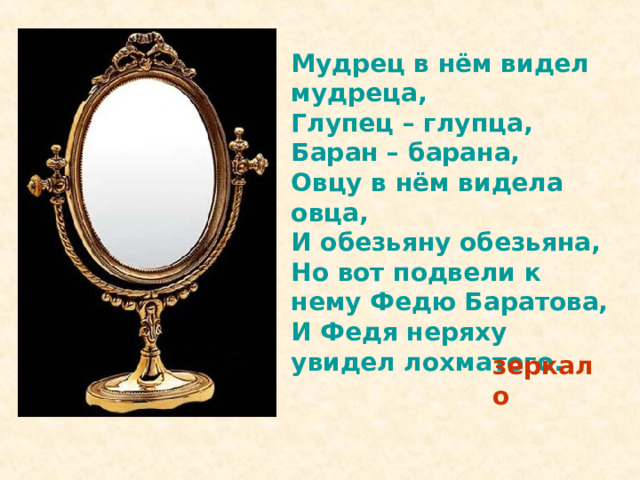 Мудрец в нём видел мудреца, Глупец – глупца, Баран – барана, Овцу в нём видела овца, И обезьяну обезьяна, Но вот подвели к нему Федю Баратова, И Федя неряху увидел лохматого.  зеркало 