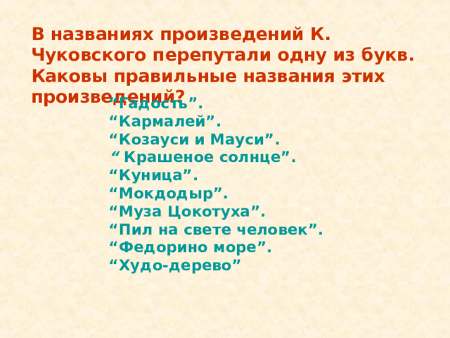 В названиях произведений К. Чуковского перепутали одну из букв. Каковы правильные названия этих произведений? “ Гадость”. “ Кармалей”. “ Козауси и Мауси”. “ Крашеное солнце”. “ Куница”. “ Мокдодыр”. “ Муза Цокотуха”. “ Пил на свете человек”. “ Федорино море”. “ Худо-дерево”  