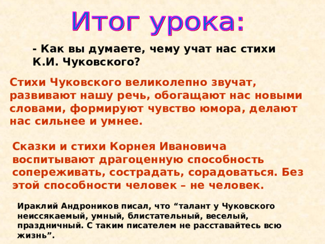 - Как вы думаете, чему учат нас стихи К.И. Чуковского? Стихи Чуковского великолепно звучат, развивают нашу речь, обогащают нас новыми словами, формируют чувство юмора, делают нас сильнее и умнее. Сказки и стихи Корнея Ивановича воспитывают драгоценную способность сопереживать, сострадать, сорадоваться. Без этой способности человек – не человек.  Ираклий Андроников писал, что “талант у Чуковского неиссякаемый, умный, блистательный, веселый, праздничный. С таким писателем не расставайтесь всю жизнь ” . 