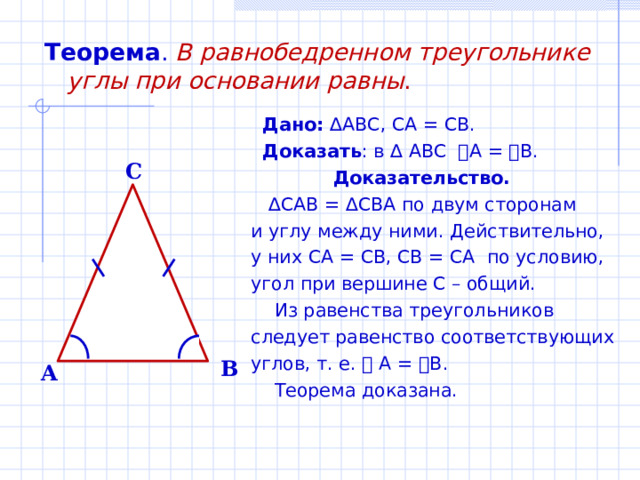 Теорема .  В равнобедренном треугольнике углы при основании равны .  Дано: ∆ ABC , CA = CB .  Доказать : в ∆ ABC  ے A = ے B .  Доказательство. ∆ CAB = ∆ CBA по двум сторонам и углу между ними. Действительно, у них CA = CB, CB = CA по условию, угол при вершине С – общий.  Из равенства треугольников следует равенство соответствующих углов, т. е. ے  А = ے В.  Теорема доказана. C B A 