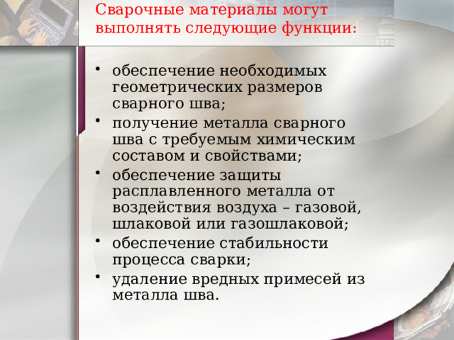 Сварочные материалы могут выполнять следующие функции:   обеспечение необходимых геометрических размеров сварного шва; получение металла сварного шва с требуемым химическим составом и свойствами; обеспечение защиты расплавленного металла от воздействия воздуха – газовой, шлаковой или газошлаковой; обеспечение стабильности процесса сварки; удаление вредных примесей из металла шва. 