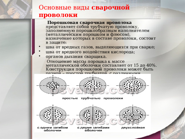 Основные виды  сварочной проволоки    Порошковая сварочная проволока представляет собой трубчатую проволоку, заполненную порошкообразным наполнителем (металлическим порошком и флюсом), назначение которых в составе проволоки, состоит в защите: шва от вредных газов, выделяющихся при сварке; шва от вредного воздействия кислорода; органов дыхания сварщика.  Отношение массы порошка к массе металлической оболочки составляет от 15 до 40%. Конструкция порошковой проволоки может быть разной – простой трубчатой, с различными загибами оболочки, двухслойной 