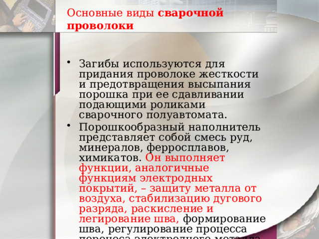 Основные виды  сварочной проволоки Загибы используются для придания проволоке жесткости и предотвращения высыпания порошка при ее сдавливании подающими роликами сварочного полуавтомата. Порошкообразный наполнитель представляет собой смесь руд, минералов, ферросплавов, химикатов. Он выполняет функции, аналогичные функциям электродных покрытий, – защиту металла от воздуха, стабилизацию дугового разряда, раскисление и легирование шва, формирование шва, регулирование процесса переноса электродного металла и др. 