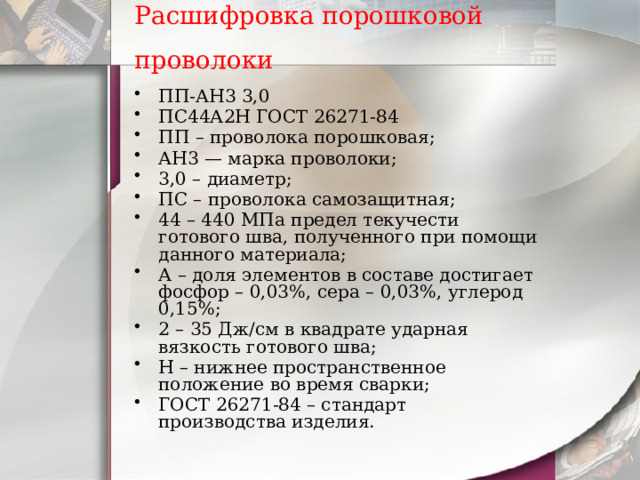Расшифровка порошковой проволоки  ПП-АН3 3,0 ПС44А2Н ГОСТ 26271-84 ПП – проволока порошковая; АН3 — марка проволоки; 3,0 – диаметр; ПС – проволока самозащитная; 44 – 440 МПа предел текучести готового шва, полученного при помощи данного материала; А – доля элементов в составе достигает фосфор – 0,03%, сера – 0,03%, углерод 0,15%; 2 – 35 Дж/см в квадрате ударная вязкость готового шва; Н – нижнее пространственное положение во время сварки; ГОСТ 26271-84 – стандарт производства изделия. 