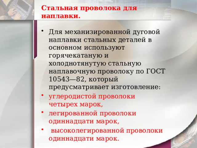 Стальная проволока для наплавки. Для механизированной дуговой наплавки стальных деталей в основном используют горячекатаную и холоднотянутую стальную наплавочную проволоку по ГОСТ 10543—82, который предусматривает изготовление: углеродистой проволоки четырех марок, легированной проволоки одиннадцати марок,  высоколегированной проволоки одиннадцати марок. 