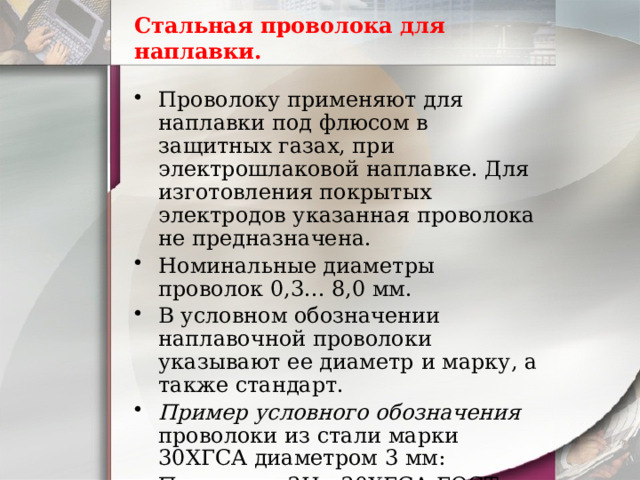 Стальная проволока для наплавки. Проволоку применяют для наплавки под флюсом в защитных газах, при электрошлаковой наплавке. Для изготовления покрытых электродов указанная проволока не предназначена. Номинальные диаметры проволок 0,3... 8,0 мм. В условном обозначении наплавочной проволоки указывают ее диаметр и марку, а также стандарт. Пример условного обозначения проволоки из стали марки 30ХГСА диаметром 3 мм:  Проволока 3Нп-30ХГСА ГОСТ 10543-82. 