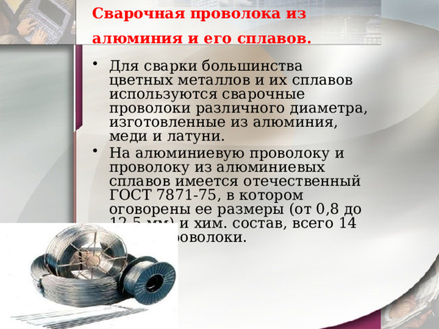 Сварочная проволока из алюминия и его сплавов.  Для сварки большинства цветных металлов и их сплавов используются сварочные проволоки различного диаметра, изготовленные из алюминия, меди и латуни. На алюминиевую проволоку и проволоку из алюминиевых сплавов имеется отечественный ГОСТ 7871-75, в котором оговорены ее размеры (от 0,8 до 12,5 мм) и хим. состав, всего 14 марок проволоки. 