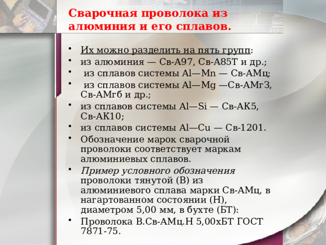 Сварочная проволока из алюминия и его сплавов. Их можно разделить на пять групп : из алюминия — Св-А97, Св-А85Т и др.;  из сплавов системы Аl—Мn — Св-АМц;  из сплавов системы Аl—Mg —Св-АМгЗ, Св-АМгб и др.; из сплавов системы Аl—Si — Св-АК5, Св-АК10; из сплавов системы Аl—Сu — Св-1201. Обозначение марок сварочной проволоки соответствует маркам алюминиевых сплавов. Пример условного обозначения проволоки тянутой (В) из алюминиевого сплава марки Св-АМц, в нагартованном состоянии (Н), диаметром 5,00 мм, в бухте (БТ): Проволока В.Св-АМц.Н 5,00хБТ ГОСТ 7871-75. 