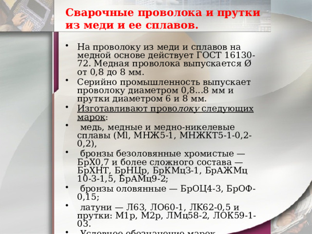 Сварочные проволока и прутки из меди и ее сплавов. На проволоку из меди и сплавов на медной основе действует ГОСТ 16130-72. Медная проволока выпускается Ø от 0,8 до 8 мм. Серийно промышленность выпускает проволоку диаметром 0,8...8 мм и прутки диаметром 6 и 8 мм. Изготавливают прово локу следующих марок :  медь, медные и медно-никелевые сплавы (Ml, МНЖ5-1, МНЖКТ5-1-0,2-0,2),  бронзы безоловянные хромистые — БрХ0,7 и более сложного состава — БрХНТ, БрНЦр, БрКМцЗ-1, БрАЖМц 10-3-1,5, БрАМц9-2;  бронзы оловянные — БрОЦ4-3, БрОФ-0,15;  латуни — Л63, ЛО60-1, ЛK62-0,5 и прутки: М1р, М2р, ЛМц58-2, ЛОК59-1-03.  Условное обозначение марок проволоки соответствует маркам меди и ее сплавов. 